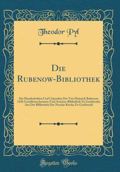 Die Rubenow-Bibliothek: Die Handschriften Und Urkunden Der Von Heinrich Rubenow 1456 Gestifteten Juristen-Und Artisten-Bibliothek Zu Greifswald, Aus Der Bibliothek Der Nicolai-Kirche Zu Greifswald (Classic Reprint)