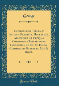 Title: Catalogue de Tableaux Italiens, Flamands, Hollandais, Allemands Et Français Composant l'Interéssante Collection de Feu M. Henry, Commissaire-Expert du Musée Royal (Classic Reprint), Author: George George