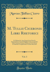 Title: M. Tullii Ciceronis Libri Rhetorici, Vol. 3: Ex Editione Jo. Aug. Ernesti Cum Notis Et Interpretatione in Usum Delphini Variis Lectionibus Notis Variorum Recensu Editionum Et Codicum Et Indicibus Locupletissimis Accurate Recensiti (Classic Reprint), Author: Marcus Tullius Cicero