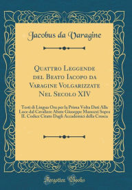 Title: Quattro Leggende del Beato Iacopo da Varagine Volgarizzate Nel Secolo XIV: Testi di Lingua Ora per la Prima Volta Dati Alla Luce dal Cavaliere Abate Giuseppe Manuzzi Sopra IL Codice Citato Dagli Accademici della Crusca (Classic Reprint), Author: Jacobus da Varagine