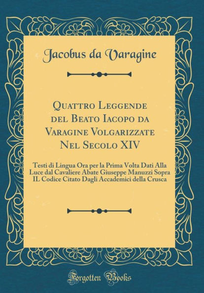 Quattro Leggende del Beato Iacopo da Varagine Volgarizzate Nel Secolo XIV: Testi di Lingua Ora per la Prima Volta Dati Alla Luce dal Cavaliere Abate Giuseppe Manuzzi Sopra IL Codice Citato Dagli Accademici della Crusca (Classic Reprint)