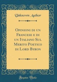 Title: Opinioni di un Francese e di un Italiano Sul Merito Poetico di Lord Byron (Classic Reprint), Author: Unknown Author