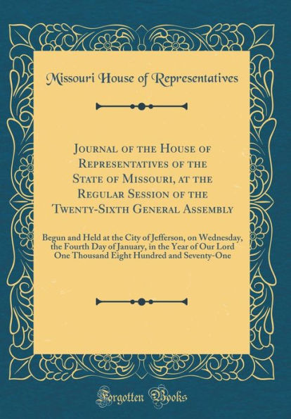 Journal of the House of Representatives of the State of Missouri, at the Regular Session of the Twenty-Sixth General Assembly: Begun and Held at the City of Jefferson, on Wednesday, the Fourth Day of January, in the Year of Our Lord One Thousand Eight Hun