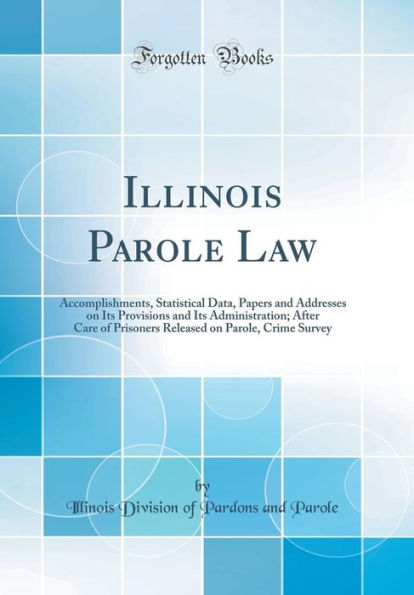 Illinois Parole Law: Accomplishments, Statistical Data, Papers and Addresses on Its Provisions and Its Administration; After Care of Prisoners Released on Parole, Crime Survey (Classic Reprint)