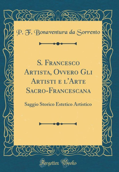 S. Francesco Artista, Ovvero Gli Artisti e l'Arte Sacro-Francescana: Saggio Storico Estetico Artistico (Classic Reprint)