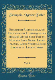 Title: Biographie Universelle, ou Dictionnaire Historique des Hommes Qui Se Sont Fait un Nom par Leur Genie, Leurs Talents, Leurs Vertus, Leurs Erreurs ou Leurs Crimes, Vol. 4 (Classic Reprint), Author: François-Xavier Feller