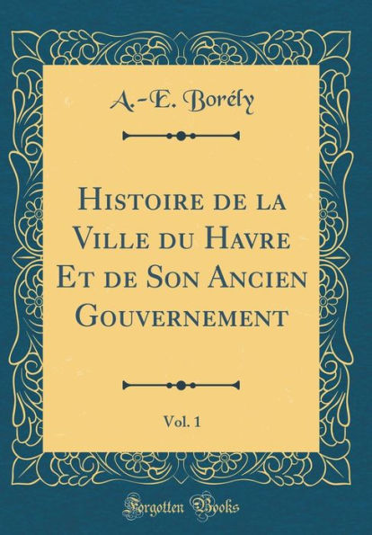 Histoire de la Ville du Havre Et de Son Ancien Gouvernement, Vol. 1 (Classic Reprint)