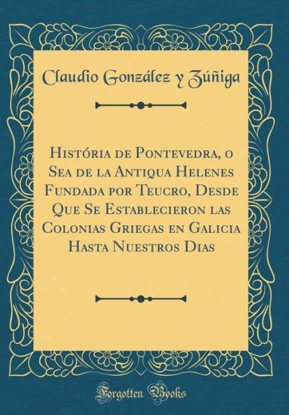 História de Pontevedra, o Sea de la Antiqua Helenes Fundada por Teucro, Desde Que Se Establecieron las Colonias Griegas en Galicia Hasta Nuestros Dias (Classic Reprint)
