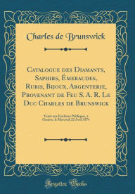 Title: Catalogue des Diamants, Saphirs, Émeraudes, Rubis, Bijoux, Argenterie, Provenant de Feu S. A. R. Le Duc Charles de Brunswick: Vente aux Enchères Publiques, à Genève, le Mercredi 22 Avril 1874 (Classic Reprint), Author: Charles de Brunswick