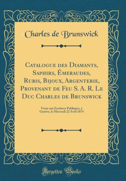 Catalogue des Diamants, Saphirs, Émeraudes, Rubis, Bijoux, Argenterie, Provenant de Feu S. A. R. Le Duc Charles de Brunswick: Vente aux Enchères Publiques, à Genève, le Mercredi 22 Avril 1874 (Classic Reprint)