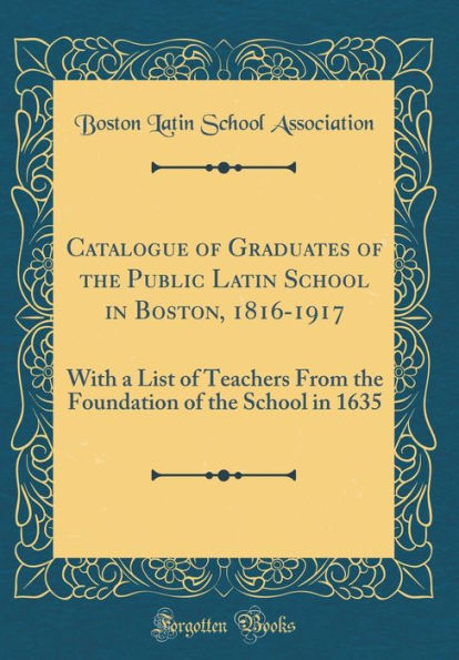 Catalogue of Graduates of the Public Latin School in Boston, 1816-1917: With a List of Teachers From the Foundation of the School in 1635 (Classic Reprint)