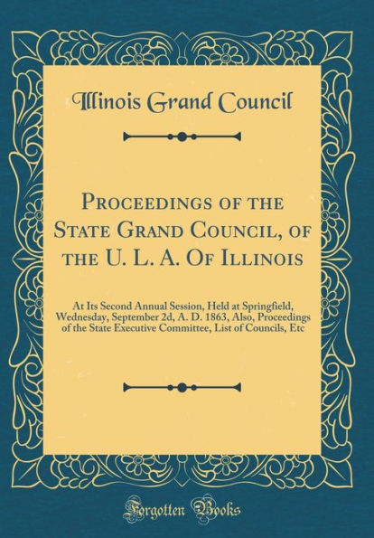 Proceedings of the State Grand Council, of the U. L. A. Of Illinois: At Its Second Annual Session, Held at Springfield, Wednesday, September 2d, A. D. 1863, Also, Proceedings of the State Executive Committee, List of Councils, Etc (Classic Reprint)