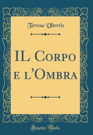 Title: IL Corpo e l'Ombra (Classic Reprint), Author: Teresa Ubertis