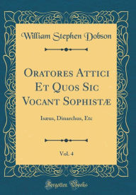 Title: Oratores Attici Et Quos Sic Vocant Sophistæ, Vol. 4: Isæus, Dinarchus, Etc (Classic Reprint), Author: William Stephen Dobson