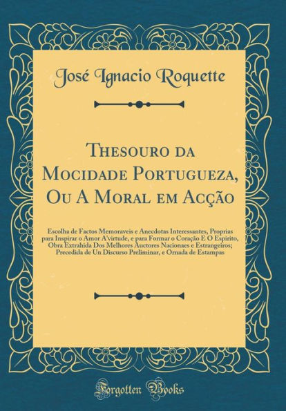 Thesouro Da Mocidade Portugueza, Ou a Moral Em Acï¿½ï¿½o: Escolha de Factos Memoraveis E Anecdotas Interessantes, Proprias Para Inspirar O Amor A'Virtude, E Para Formar O Coraï¿½ï¿½o E O Espirito, Obra Extrahida DOS Melhores Auctores Nacionaes E Estrangei