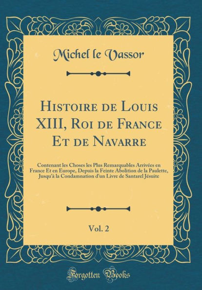 Histoire de Louis XIII, Roi de France Et de Navarre, Vol. 2: Contenant Les Choses Les Plus Remarquables Arrivï¿½es En France Et En Europe, Depuis La Feinte Abolition de la Paulette, Jusqu'ï¿½ La Condamnation d'Un Livre de Santarel Jï¿½suite