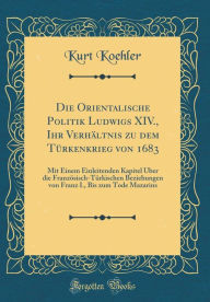 Title: Die Orientalische Politik Ludwigs XIV., Ihr Verhältnis zu dem Türkenkrieg von 1683: Mit Einem Einleitenden Kapitel Über die Französisch-Türkischen Beziehungen von Franz I., Bis zum Tode Mazarins (Classic Reprint), Author: Kurt Koehler