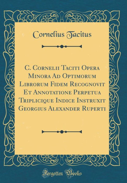 C. Cornelii Taciti Opera Minora Ad Optimorum Librorum Fidem Recognovit Et Annotatione Perpetua Triplicique Indice Instruxit Georgius Alexander Ruperti (Classic Reprint)