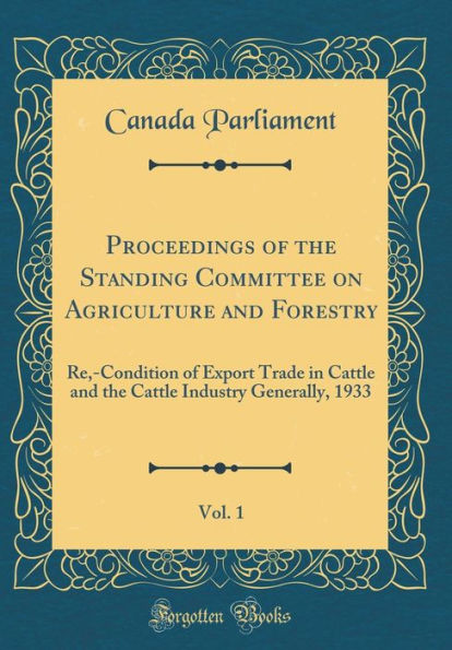 Proceedings of the Standing Committee on Agriculture and Forestry, Vol. 1: Re,-Condition of Export Trade in Cattle and the Cattle Industry Generally, 1933 (Classic Reprint)