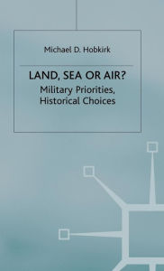 Title: Land, Sea or Air?: Military Priorities- Historical Choices, Author: Michael D. Hobkirk