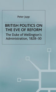 Title: British Politics on the Eve of Reform: The Duke of Wellington's Administration, 1828-30, Author: Peter Jupp