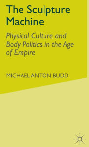 Title: The Sculpture Machine: Physical Culture and Body Politics in the Age of Empire, Author: M. Budd