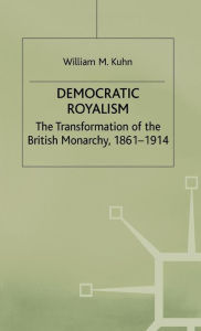 Title: Democratic Royalism: The Transformation of the British Monarchy, 1861-1914, Author: W. Kuhn