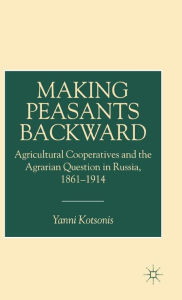 Title: Making Peasants Backward: Agricultural Cooperatives and the Agrarian Question in Russia, 1861-1914, Author: Y. Kotsonis