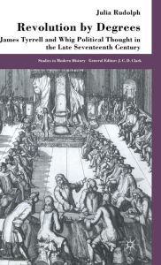 Title: Revolution by Degrees: James Tyrrell and Whig Political Thought in the Late Seventeenth Century, Author: J. Rudolph