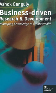 Title: Business-Driven Research & Development: Managing Knowledge to Create Wealth, Author: A. Ganguly