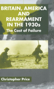 Title: Britain, America and Rearmament in the 1930s: The Cost of Failure, Author: C. Price