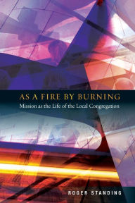 Title: As a Fire by Burning: Mission as the Life of the Local Congregation, Author: Roger Standing