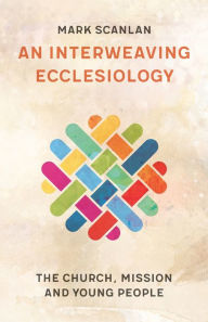 Title: An Interweaving Ecclesiology: The Church, Mission and Young People, Author: Mark Scanlan