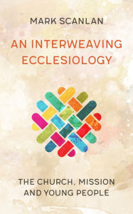 Title: An Interweaving Ecclesiology: The Church, Mission and Young People, Author: Scanlan