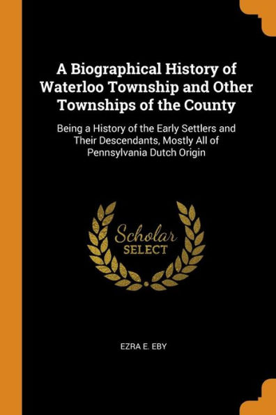 A Biographical History of Waterloo Township and Other Townships of the County: Being a History of the Early Settlers and Their Descendants, Mostly All of Pennsylvania Dutch Origin