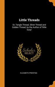 Title: Little Threads: Or, Tangle Thread, Silver Thread and Golden Thread, by the Author of 'little Susy', Author: Elizabeth Prentiss