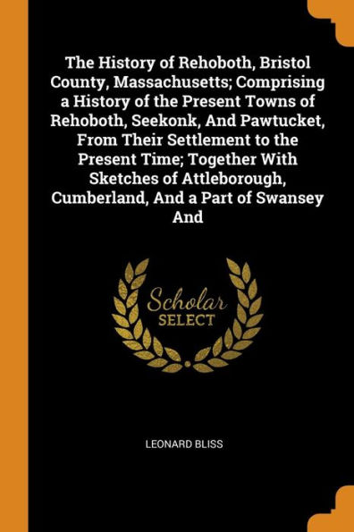 The History of Rehoboth, Bristol County, Massachusetts; Comprising a History of the Present Towns of Rehoboth, Seekonk, And Pawtucket, From Their Settlement to the Present Time; Together With Sketches of Attleborough, Cumberland, And a Part of Swansey And