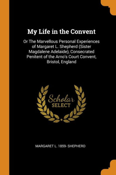 My Life in the Convent: Or The Marvellous Personal Experiences of Margaret L. Shepherd (Sister Magdalene Adelaide), Consecrated Penitent of the Arno's Court Convent, Bristol, England