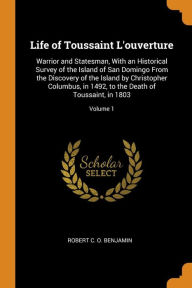 Title: Life of Toussaint L'ouverture: Warrior and Statesman, With an Historical Survey of the Island of San Domingo From the Discovery of the Island by Christopher Columbus, in 1492, to the Death of Toussaint, in 1803; Volume 1, Author: Robert C. O. Benjamin