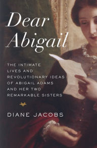 Title: Dear Abigail: The Intimate Lives and Revolutionary Ideas of Abigail Adams and Her Two Remarkable Sisters, Author: Diane Jacobs