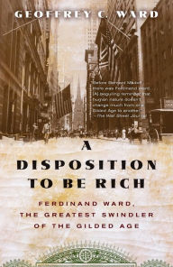 Title: A Disposition to Be Rich: Ferdinand Ward, the Greatest Swindler of the Gilded Age, Author: Geoffrey C. Ward
