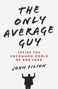 Title: The Only Average Guy: Inside the Uncommon World of Rob Ford, Author: John Filion