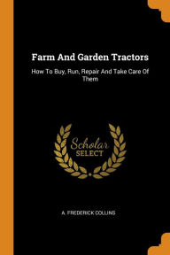 Title: Farm And Garden Tractors: How To Buy, Run, Repair And Take Care Of Them, Author: A. FREDERICK COLLINS