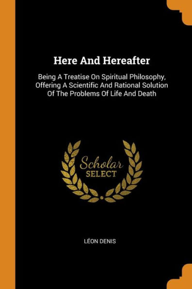 Here And Hereafter: Being A Treatise On Spiritual Philosophy, Offering A Scientific And Rational Solution Of The Problems Of Life And Death