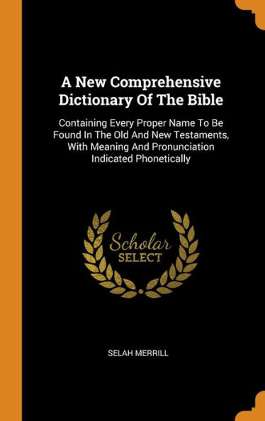 A New Comprehensive Dictionary Of The Bible: Containing Every Proper Name To Be Found In The Old And New Testaments, With Meaning And Pronunciation Indicated Phonetically