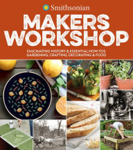 Smithsonian Makers Workshop: Fascinating History & Essential How-Tos: Gardening, Crafting, Decorating & Food