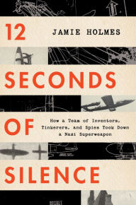 Title: 12 Seconds Of Silence: How a Team of Inventors, Tinkerers, and Spies Took Down a Nazi Superweapon, Author: Jamie Holmes
