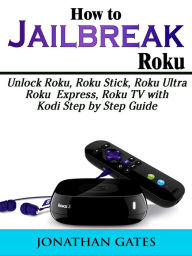 Title: How to Jailbreak Roku: Unlock Roku, Roku Stick, Roku Ultra, Roku Express, Roku TV with Kodi Step by Step Guide, Author: Jonathan Gates