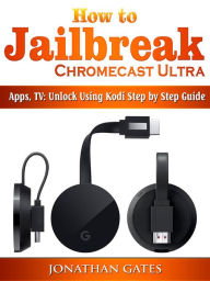 Title: How to Jailbreak Chromecast Ultra, Apps, TV: Unlock Using Kodi Step by Step Guide, Author: Jonathan Gates