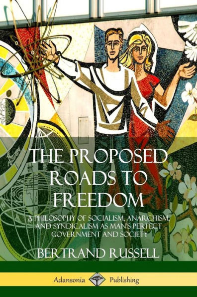 The Proposed Roads to Freedom: A Philosophy of Socialism, Anarchism, and Syndicalism as Man's Perfect Government and Society